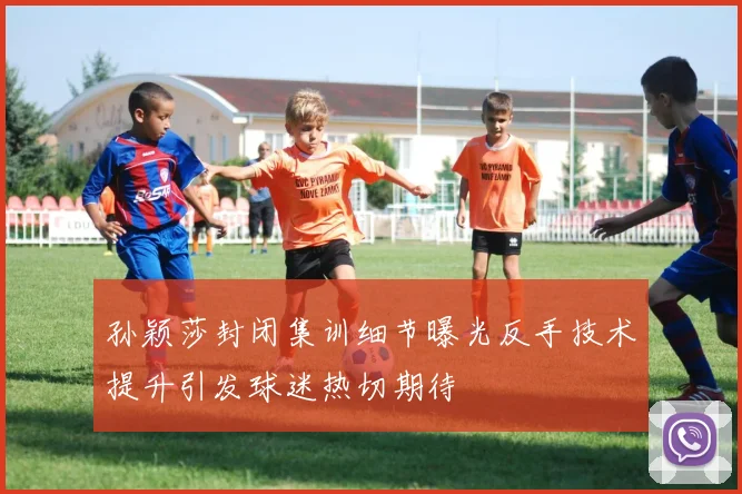 孙颖莎封闭集训细节曝光反手技术提升引发球迷热切期待