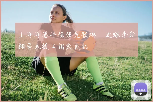 上海海港半场领先张琳芃进球李新翔吾米提江错失良机