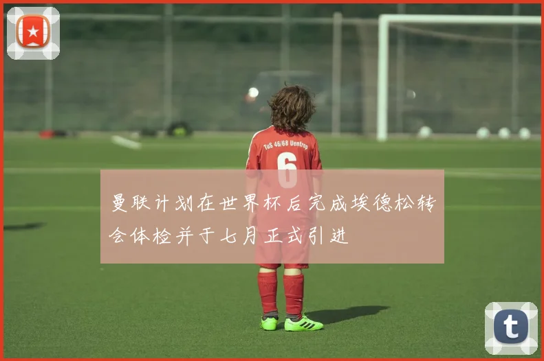 曼联计划在世界杯后完成埃德松转会体检并于七月正式引进
