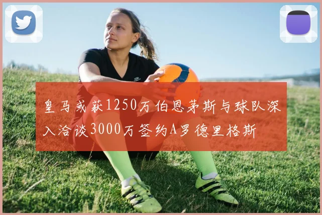 皇马或获1250万伯恩茅斯与球队深入洽谈3000万签约A罗德里格斯