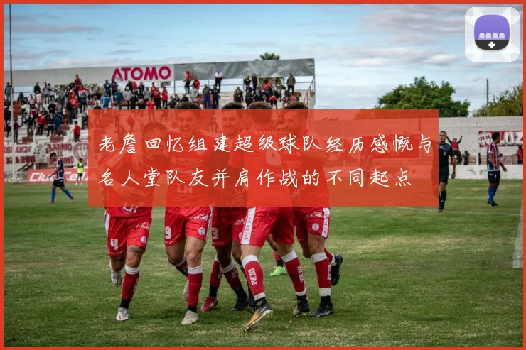老詹回忆组建超级球队经历感慨与名人堂队友并肩作战的不同起点