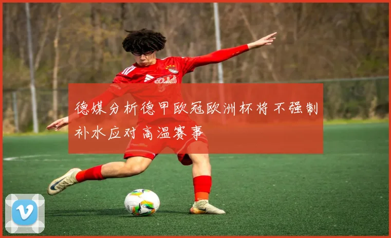 德媒分析德甲欧冠欧洲杯将不强制补水应对高温赛事