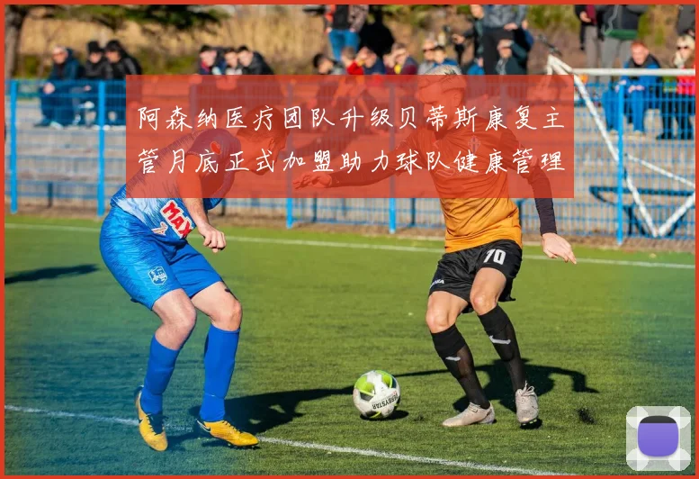 阿森纳医疗团队升级贝蒂斯康复主管月底正式加盟助力球队健康管理