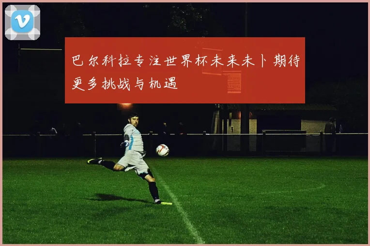 巴尔科拉专注世界杯未来未卜期待更多挑战与机遇