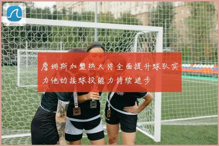詹姆斯加盟热火将全面提升球队实力他的接球投能力持续进步