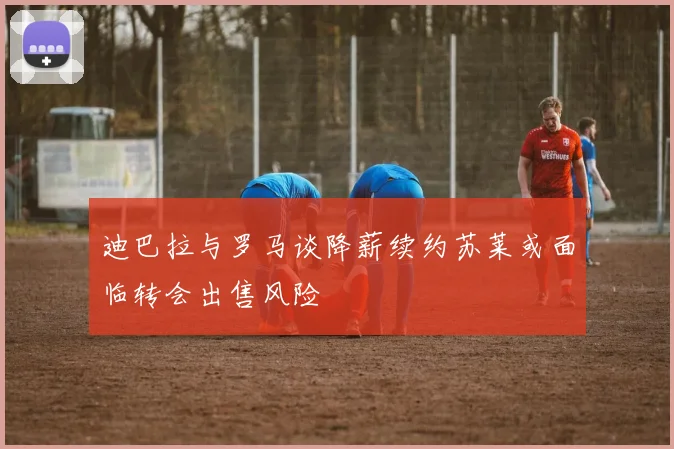 迪巴拉与罗马谈降薪续约苏莱或面临转会出售风险