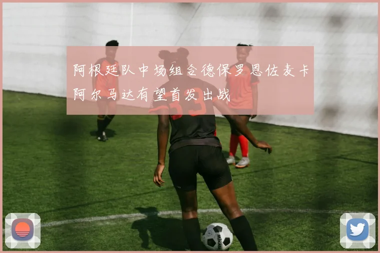 阿根廷队中场组合德保罗恩佐麦卡阿尔马达有望首发出战