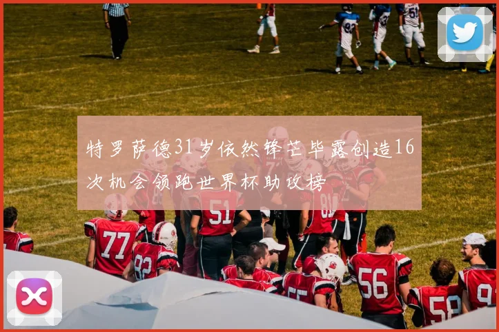 特罗萨德31岁依然锋芒毕露创造16次机会领跑世界杯助攻榜
