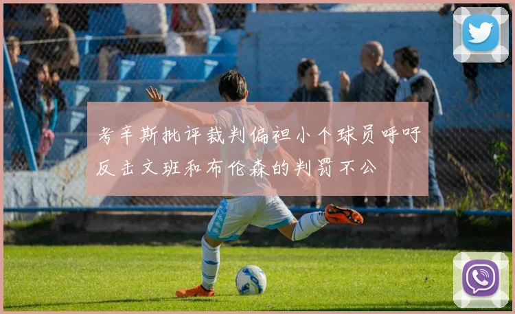 考辛斯批评裁判偏袒小个球员呼吁反击文班和布伦森的判罚不公