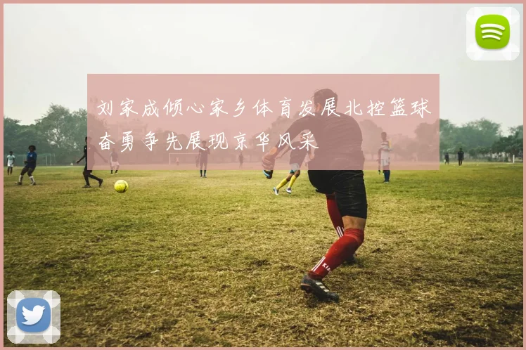 刘家成倾心家乡体育发展北控篮球奋勇争先展现京华风采